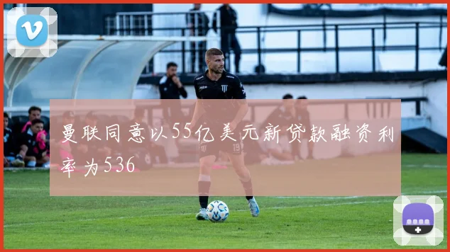曼联同意以55亿美元新贷款融资利率为536