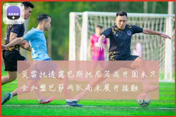 莫雷托透露巴斯托尼若离开国米只会加盟巴萨两队尚未展开接触