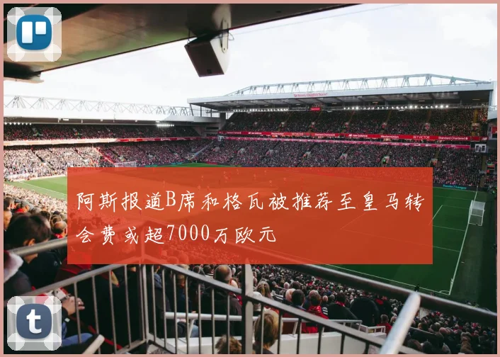 阿斯报道B席和格瓦被推荐至皇马转会费或超7000万欧元
