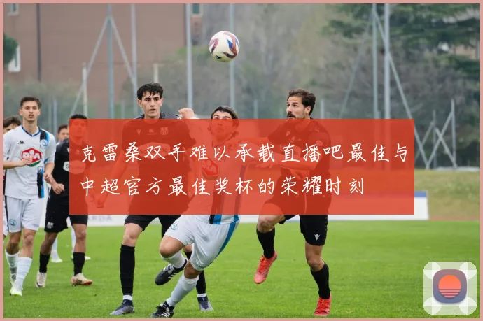 克雷桑双手难以承载直播吧最佳与中超官方最佳奖杯的荣耀时刻