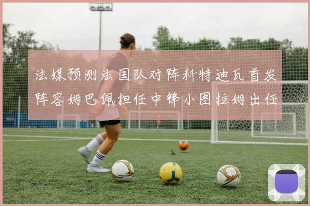 法媒预测法国队对阵科特迪瓦首发阵容姆巴佩担任中锋小图拉姆出任左边锋
