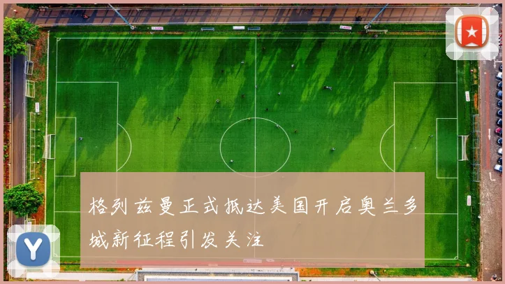 格列兹曼正式抵达美国开启奥兰多城新征程引发关注