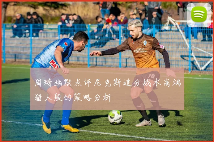 周琦幽默点评尼克斯追分战术高端猎人般的策略分析