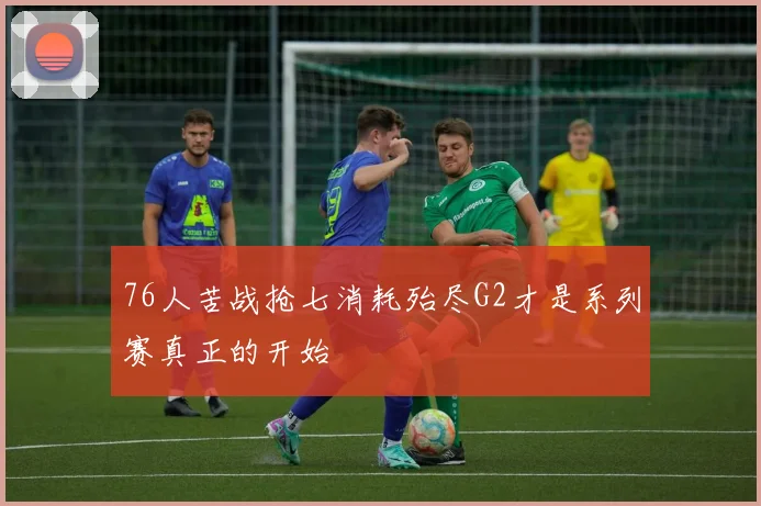 76人苦战抢七消耗殆尽G2才是系列赛真正的开始