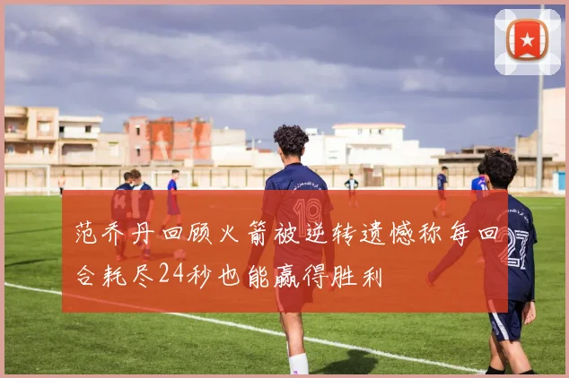 范乔丹回顾火箭被逆转遗憾称每回合耗尽24秒也能赢得胜利