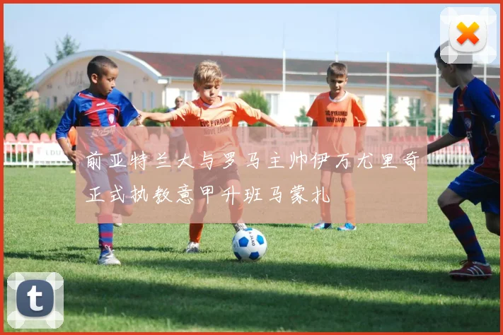 前亚特兰大与罗马主帅伊万尤里奇正式执教意甲升班马蒙扎