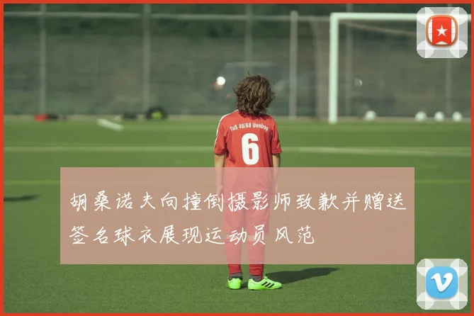 胡桑诺夫向撞倒摄影师致歉并赠送签名球衣展现运动员风范