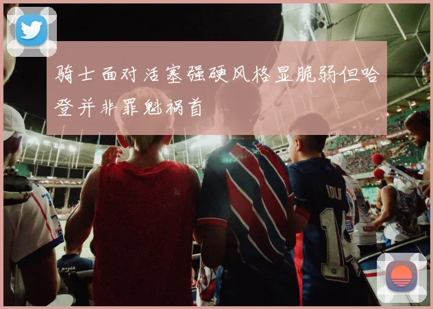 骑士面对活塞强硬风格显脆弱但哈登并非罪魁祸首