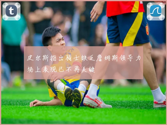 皮尔斯指出骑士缺乏詹姆斯领导力场上表现已不再关键