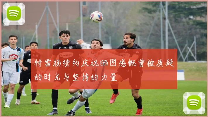 特雷杨续约庆祝晒图感慨曾被质疑的时光与坚持的力量