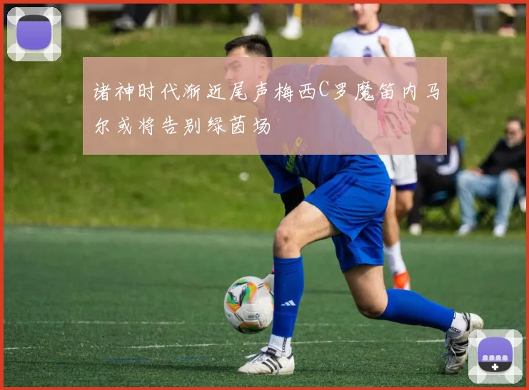 诸神时代渐近尾声梅西C罗魔笛内马尔或将告别绿茵场