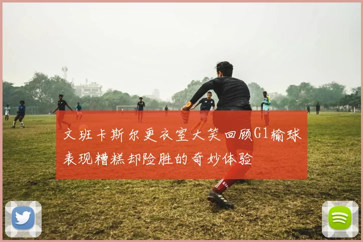 文班卡斯尔更衣室大笑回顾G1输球表现糟糕却险胜的奇妙体验