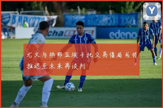 尤文与热那亚埃卡托交易僵局或将推迟至未来再谈判