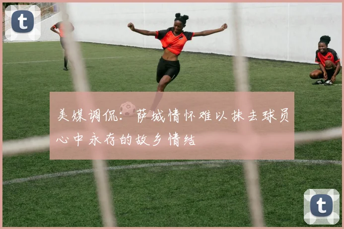 美媒调侃：萨城情怀难以抹去球员心中永存的故乡情结