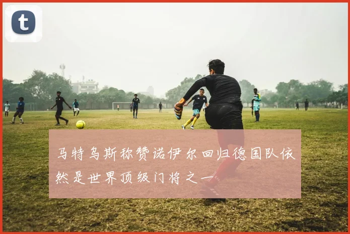 马特乌斯称赞诺伊尔回归德国队依然是世界顶级门将之一