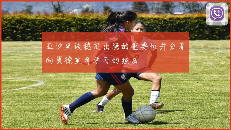 亚沙里谈稳定出场的重要性并分享向莫德里奇学习的经历