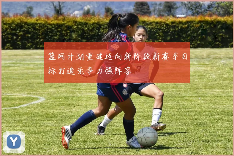 篮网计划重建迈向新阶段新赛季目标打造竞争力强阵容