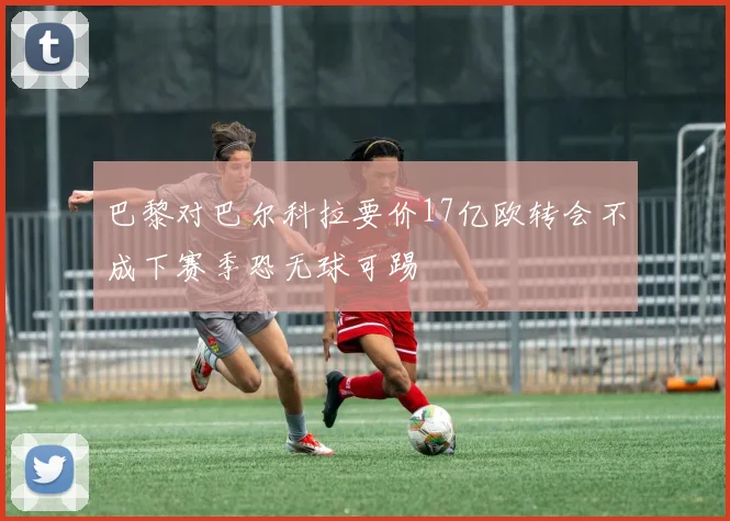 巴黎对巴尔科拉要价17亿欧转会不成下赛季恐无球可踢